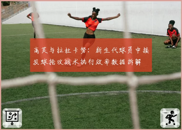 高芙与拉杜卡努:新生代球员中接发球抢攻战术执行效率数据拆解