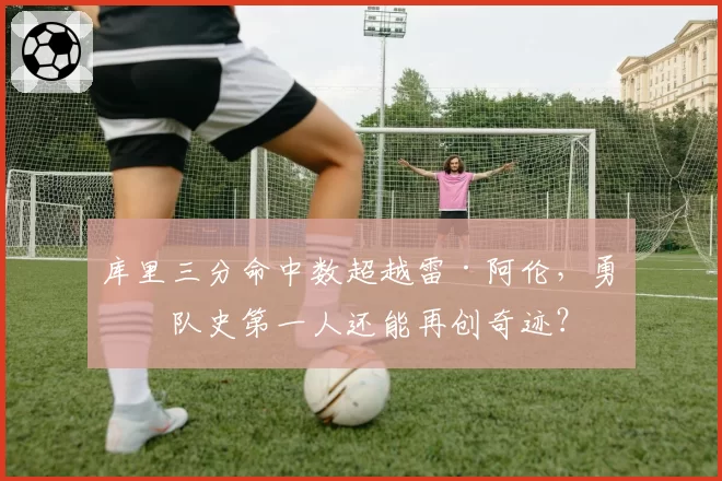 库里三分命中数超越雷·阿伦，勇士队史第一人还能再创奇迹？