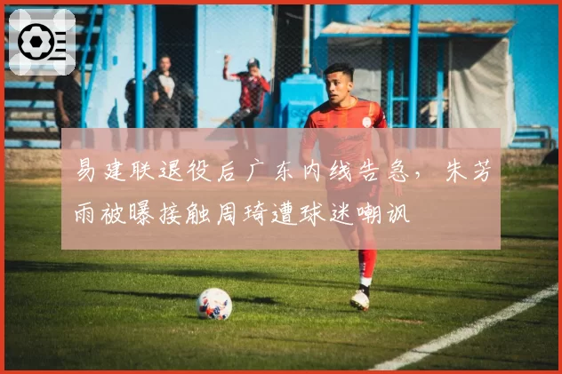 易建联退役后广东内线告急，朱芳雨被曝接触周琦遭球迷嘲讽