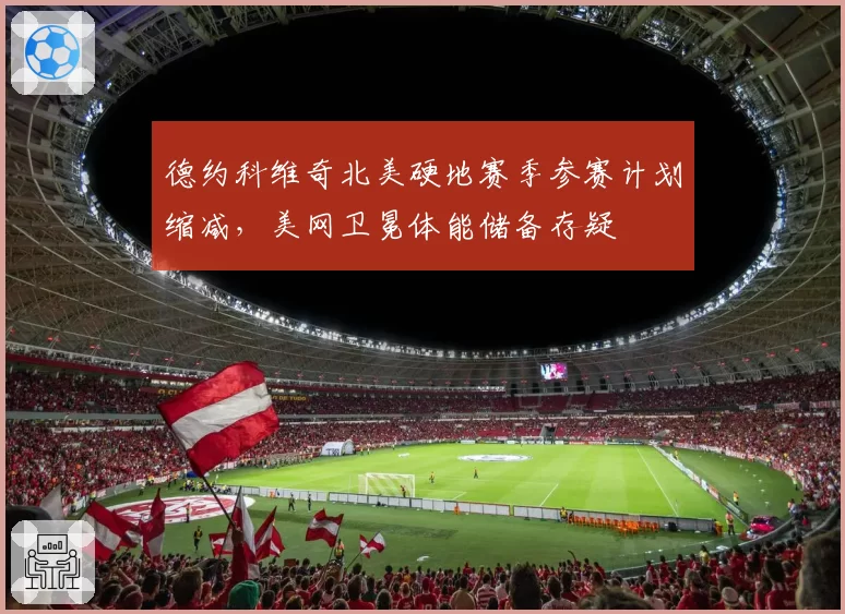 德约科维奇北美硬地赛季参赛计划缩减,美网卫冕体能储备存疑