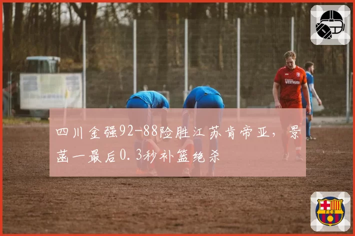 四川金强92-88险胜江苏肯帝亚,景菡一最后0.3秒补篮绝杀