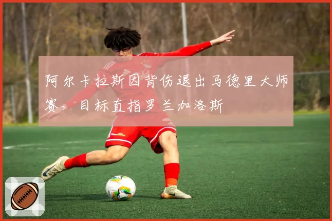 阿尔卡拉斯因背伤退出马德里大师赛，目标直指罗兰加洛斯