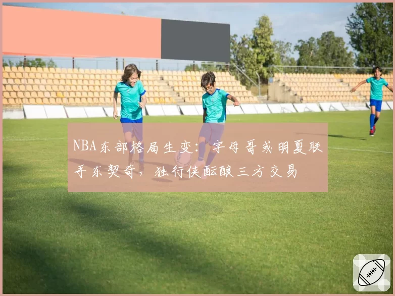 NBA东部格局生变:字母哥或明夏联手东契奇,独行侠酝酿三方交易