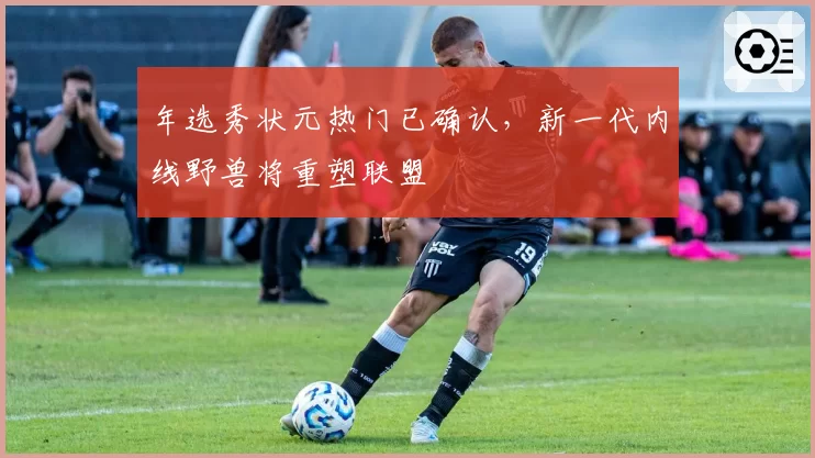 年选秀状元热门已确认，新一代内线野兽将重塑联盟
