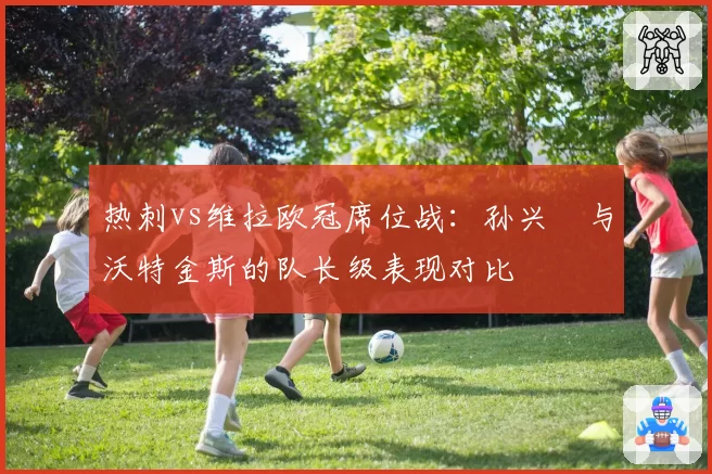 热刺vs维拉欧冠席位战：孙兴慜与沃特金斯的队长级表现对比