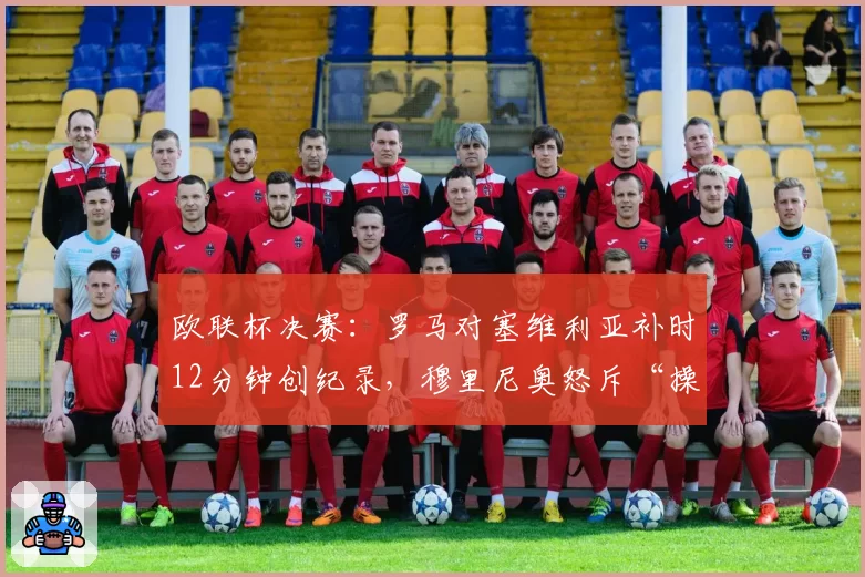 欧联杯决赛：罗马对塞维利亚补时12分钟创纪录，穆里尼奥怒斥“操纵比赛”