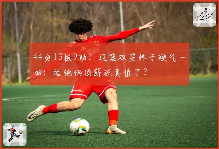 44分13板9助！辽篮双星终于硬气一回：给他俩顶薪还真值了？