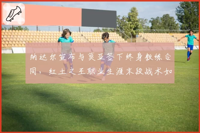 纳达尔宣布与莫亚签下终身教练合同，红土之王职业生涯末段战术如何调整？
