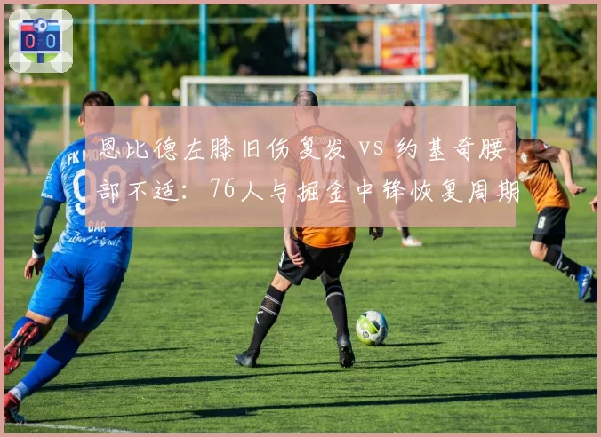 恩比德左膝旧伤复发 vs 约基奇腰部不适：76人与掘金中锋恢复周期深度对比
