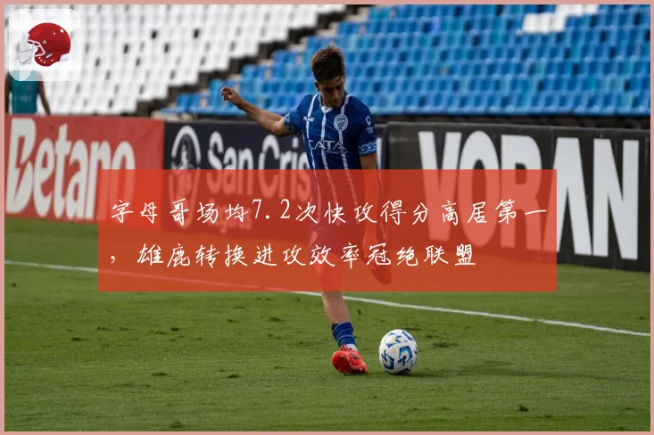 字母哥场均7.2次快攻得分高居第一,雄鹿转换进攻效率冠绝联盟