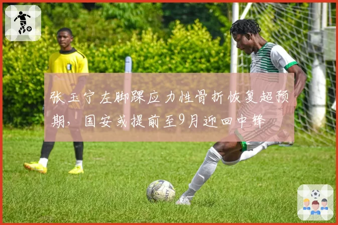 张玉宁左脚踝应力性骨折恢复超预期,国安或提前至9月迎回中锋