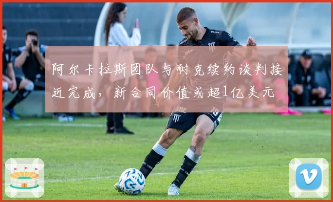 阿尔卡拉斯团队与耐克续约谈判接近完成，新合同价值或超1亿美元