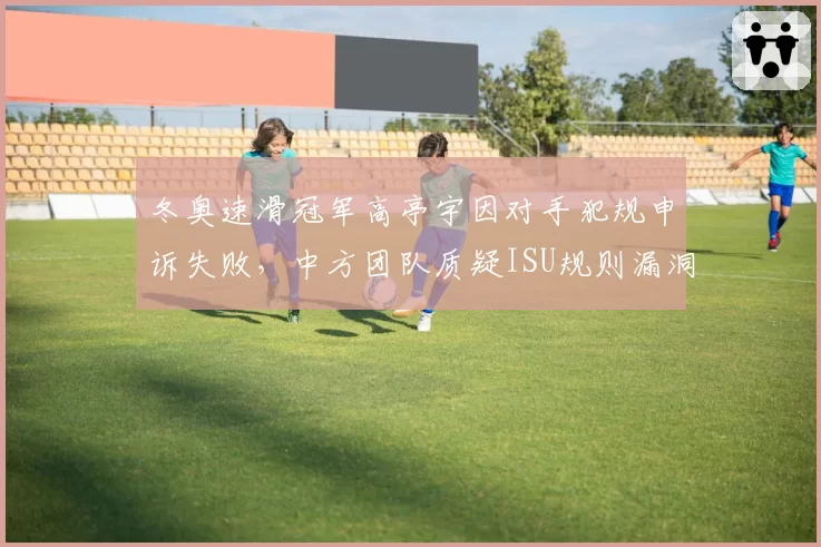 冬奥速滑冠军高亭宇因对手犯规申诉失败，中方团队质疑ISU规则漏洞