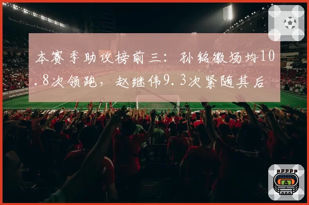 本赛季助攻榜前三:孙铭徽场均10.8次领跑,赵继伟9.3次紧随其后