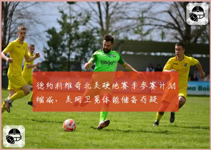 德约科维奇北美硬地赛季参赛计划缩减,美网卫冕体能储备存疑