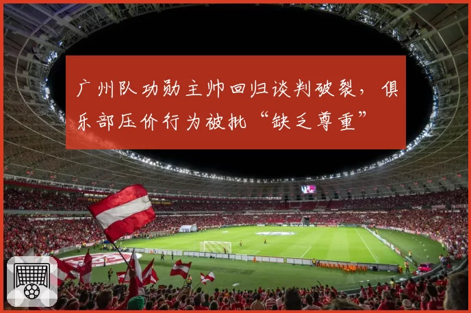 广州队功勋主帅回归谈判破裂，俱乐部压价行为被批“缺乏尊重”