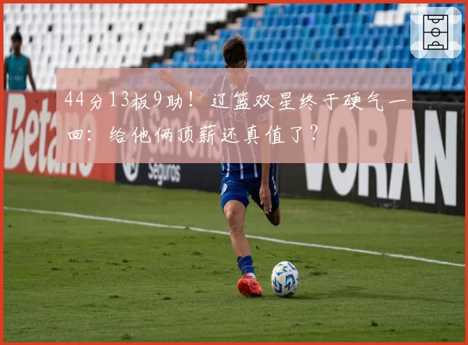 44分13板9助！辽篮双星终于硬气一回：给他俩顶薪还真值了？