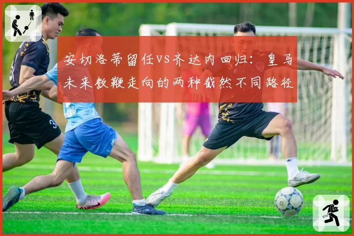 安切洛蒂留任vs齐达内回归:皇马未来教鞭走向的两种截然不同路径