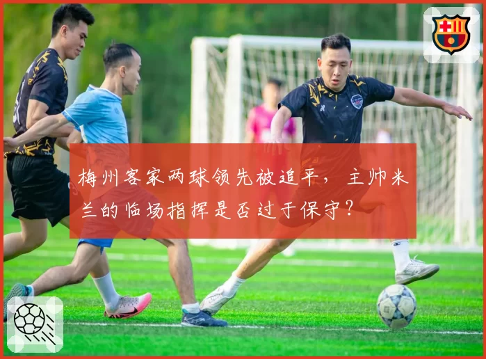梅州客家两球领先被追平,主帅米兰的临场指挥是否过于保守?