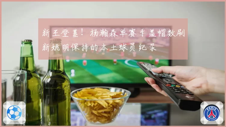 新王登基！杨瀚森单赛季盖帽数刷新姚明保持的本土球员纪录