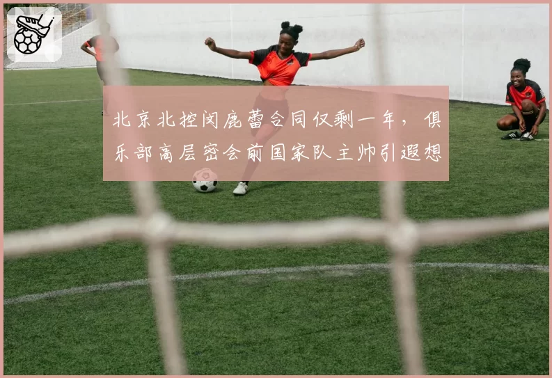 北京北控闵鹿蕾合同仅剩一年,俱乐部高层密会前国家队主帅引遐想