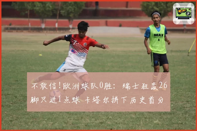 不敢信!欧洲球队0胜:瑞士狂轰26脚只进1点球 卡塔尔拼下历史首分
