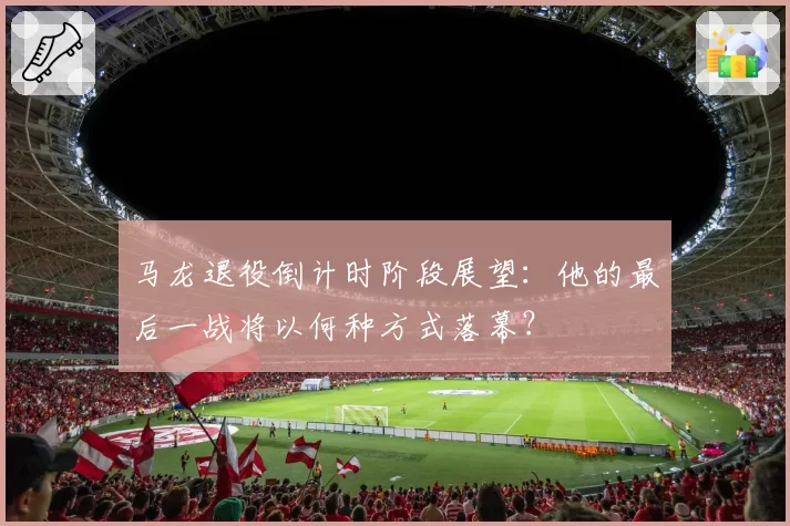 马龙退役倒计时阶段展望：他的最后一战将以何种方式落幕？