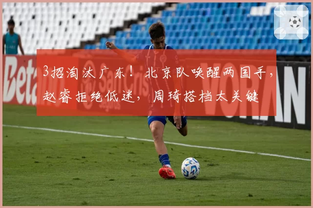 3招淘汰广东！北京队唤醒两国手，赵睿拒绝低迷，周琦搭档太关键