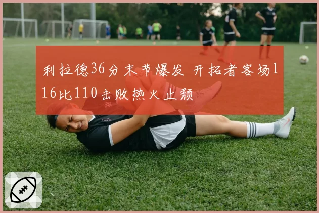 利拉德36分末节爆发 开拓者客场116比110击败热火止颓