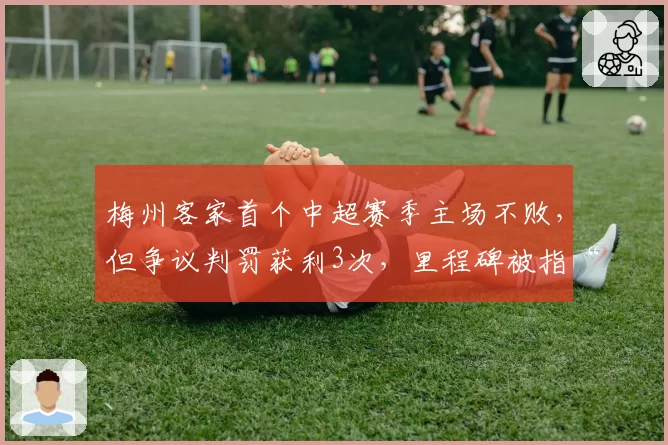 梅州客家首个中超赛季主场不败,但争议判罚获利3次,里程碑被指“主场哨”庇护