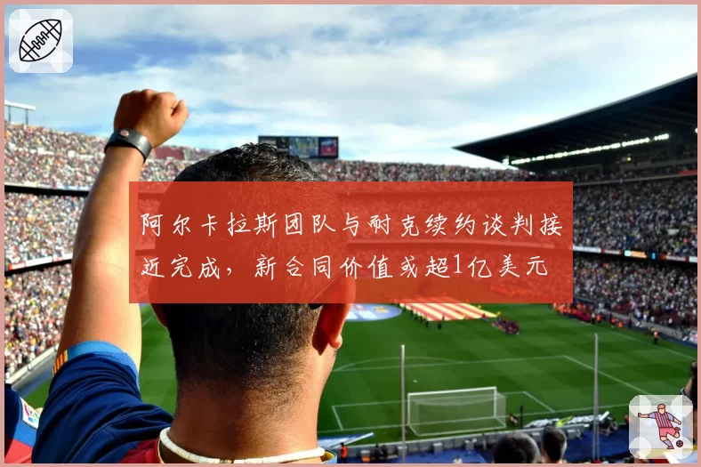 阿尔卡拉斯团队与耐克续约谈判接近完成，新合同价值或超1亿美元