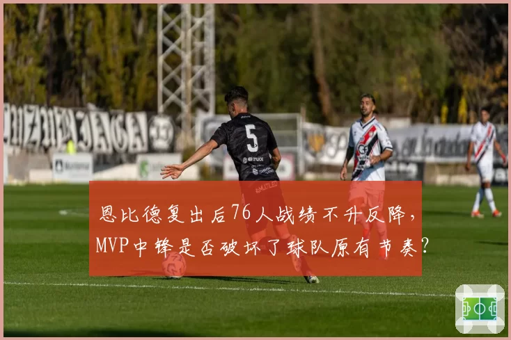 恩比德复出后76人战绩不升反降，MVP中锋是否破坏了球队原有节奏？