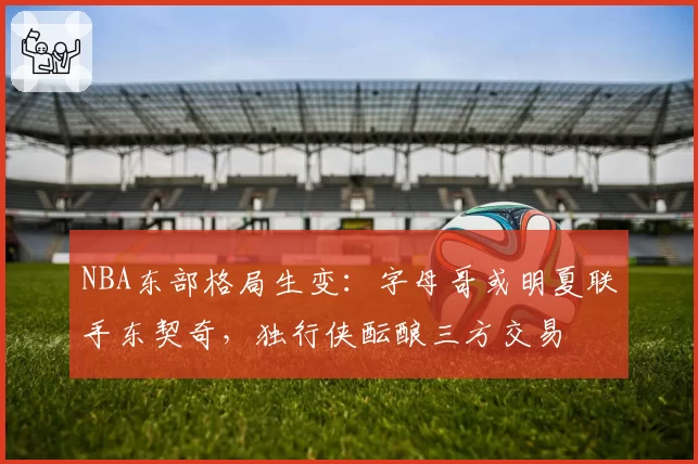NBA东部格局生变:字母哥或明夏联手东契奇,独行侠酝酿三方交易