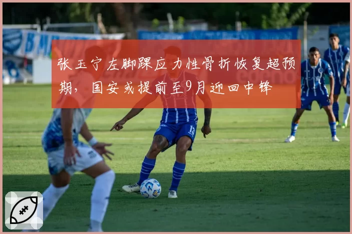 张玉宁左脚踝应力性骨折恢复超预期,国安或提前至9月迎回中锋