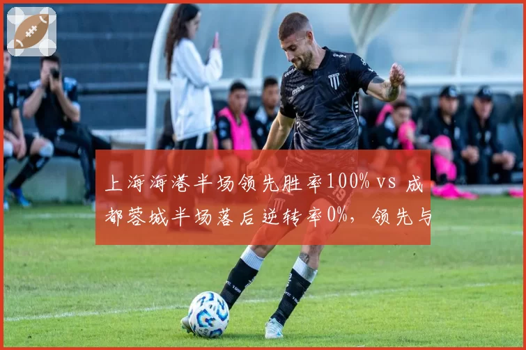 上海海港半场领先胜率100% vs 成都蓉城半场落后逆转率0%，领先与落后差距悬殊
