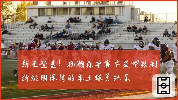 新王登基！杨瀚森单赛季盖帽数刷新姚明保持的本土球员纪录
