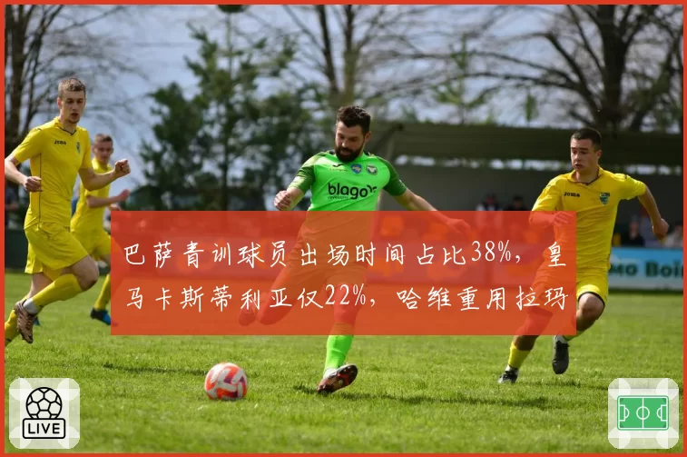巴萨青训球员出场时间占比38%,皇马卡斯蒂利亚仅22%,哈维重用拉玛西亚vs安切洛蒂依赖引援