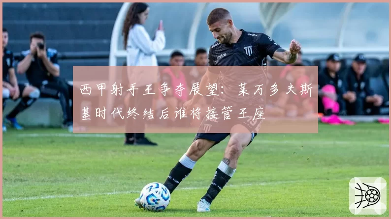 西甲射手王争夺展望：莱万多夫斯基时代终结后谁将接管王座