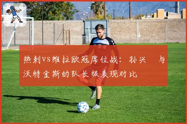 热刺vs维拉欧冠席位战：孙兴慜与沃特金斯的队长级表现对比