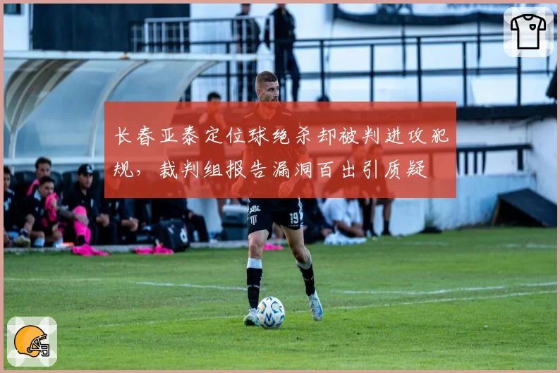 长春亚泰定位球绝杀却被判进攻犯规,裁判组报告漏洞百出引质疑