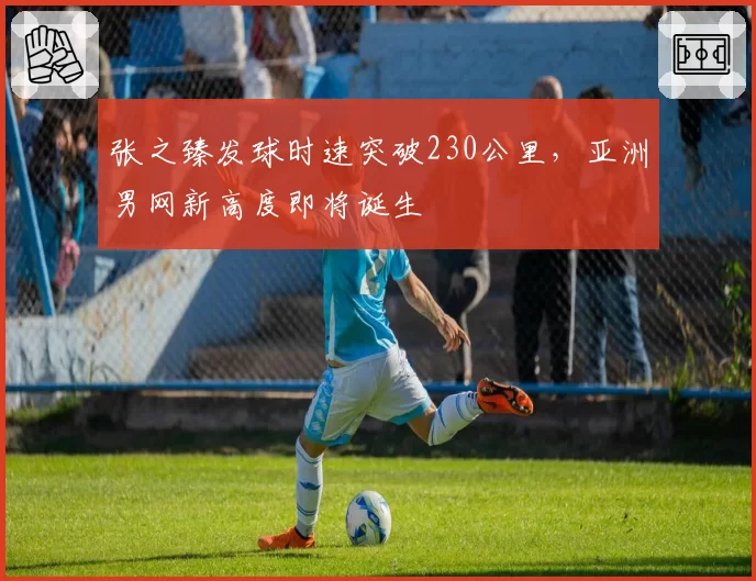 张之臻发球时速突破230公里，亚洲男网新高度即将诞生