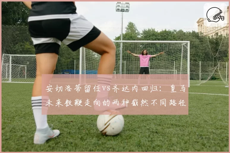 安切洛蒂留任vs齐达内回归:皇马未来教鞭走向的两种截然不同路径