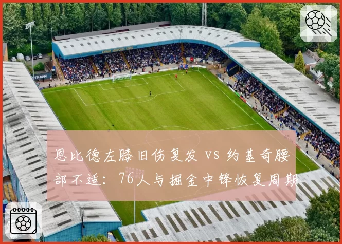 恩比德左膝旧伤复发 vs 约基奇腰部不适：76人与掘金中锋恢复周期深度对比