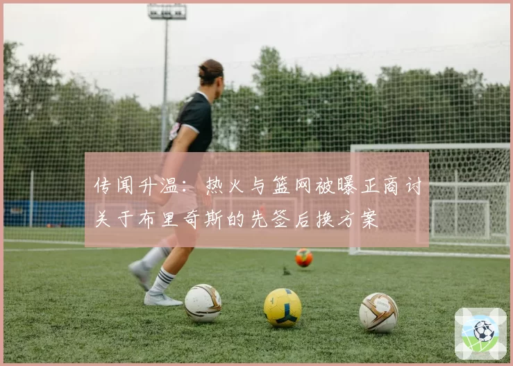 传闻升温：热火与篮网被曝正商讨关于布里奇斯的先签后换方案