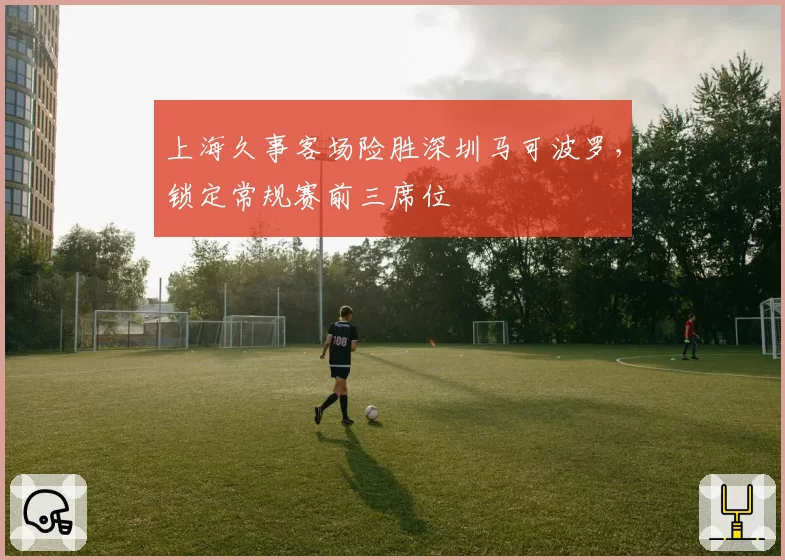 上海久事客场险胜深圳马可波罗，锁定常规赛前三席位