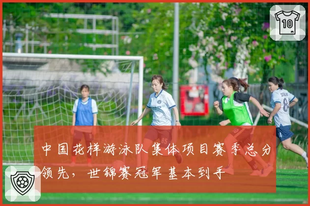 中国花样游泳队集体项目赛季总分领先，世锦赛冠军基本到手
