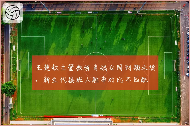 王楚钦主管教练肖战合同到期未续,新生代接班人胜率对比不匹配