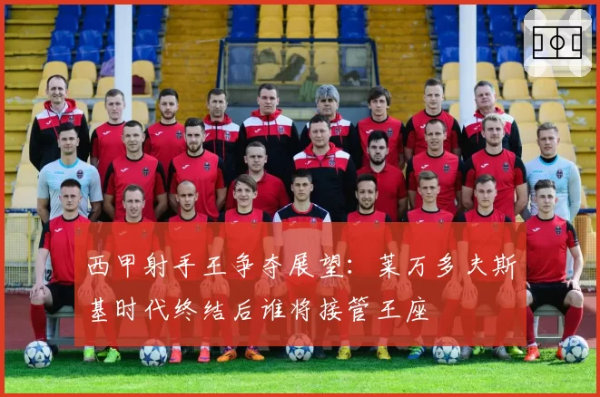 西甲射手王争夺展望：莱万多夫斯基时代终结后谁将接管王座