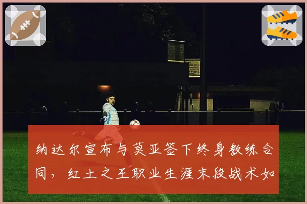 纳达尔宣布与莫亚签下终身教练合同，红土之王职业生涯末段战术如何调整？