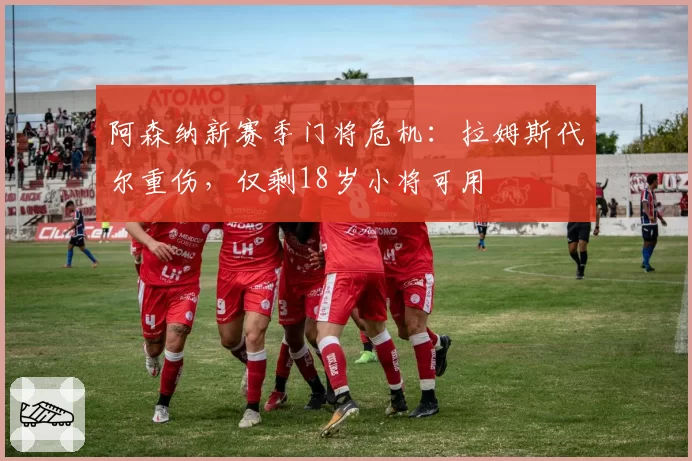 阿森纳新赛季门将危机：拉姆斯代尔重伤，仅剩18岁小将可用
